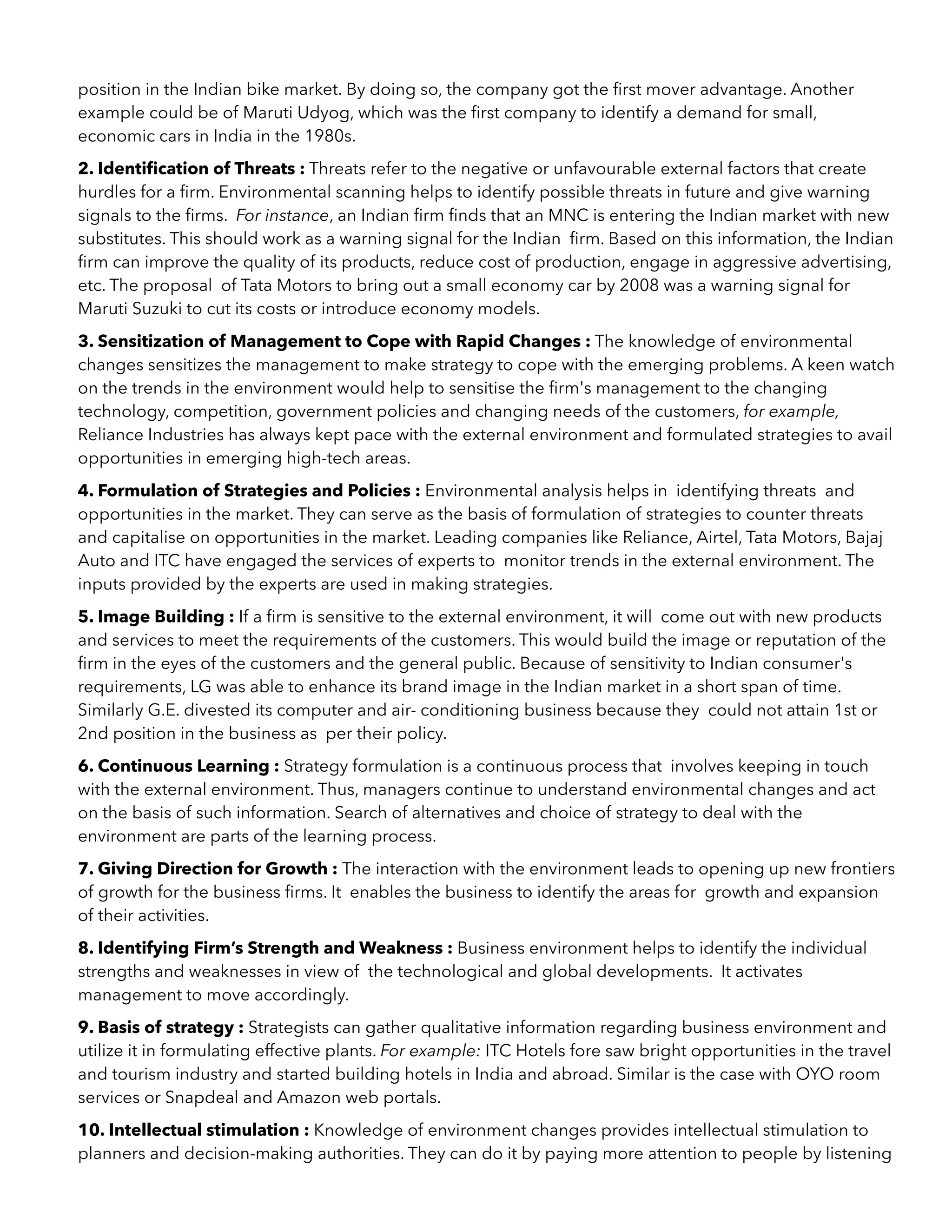 position in the Indian bike market. By doing so, the company got the ﬁrst mover advantage. Another
example could be of Maruti Udyog, which was the ﬁrst company to identify a demand for small,
economic cars in India in the 1980s.
2. Identiﬁcation of Threats : Threats refer to the negative or unfavourable external factors that create
hurdles for a ﬁrm. Environmental scanning helps to identify possible threats in future and give warning
signals to the ﬁrms. For instance, an Indian ﬁrm ﬁnds that an MNC is entering the Indian market with new
substitutes. This should work as a warning signal for the Indian ﬁrm. Based on this information, the Indian
ﬁrm can improve the quality of its products, reduce cost of production, engage in aggressive advertising,
etc. The proposal of Tata Motors to bring out a small economy car by 2008 was a warning signal for
Maruti Suzuki to cut its costs or introduce economy models.
3. Sensitization of Management to Cope with Rapid Changes : The knowledge of environmental
changes sensitizes the management to make strategy to cope with the emerging problems. A keen watch
on the trends in the environment would help to sensitise the ﬁrm's management to the changing
technology, competition, government policies and changing needs of the customers, for example,
Reliance Industries has always kept pace with the external environment and formulated strategies to avail
opportunities in emerging high-tech areas.
4. Formulation of Strategies and Policies : Environmental analysis helps in identifying threats and
opportunities in the market. They can serve as the basis of formulation of strategies to counter threats
and capitalise on opportunities in the market. Leading companies like Reliance, Airtel, Tata Motors, Bajaj
Auto and ITC have engaged the services of experts to monitor trends in the external environment. The
inputs provided by the experts are used in making strategies.
5. Image Building : If a ﬁrm is sensitive to the external environment, it will come out with new products
and services to meet the requirements of the customers. This would build the image or reputation of the
ﬁrm in the eyes of the customers and the general public. Because of sensitivity to Indian consumer's
requirements, LG was able to enhance its brand image in the Indian market in a short span of time.
Similarly G.E. divested its computer and air- conditioning business because they could not attain 1st or
2nd position in the business as per their policy.
6. Continuous Learning : Strategy formulation is a continuous process that involves keeping in touch
with the external environment. Thus, managers continue to understand environmental changes and act
on the basis of such information. Search of alternatives and choice of strategy to deal with the
environment are parts of the learning process.
7. Giving Direction for Growth : The interaction with the environment leads to opening up new frontiers
of growth for the business ﬁrms. It enables the business to identify the areas for growth and expansion
of their activities.
8. Identifying Firm’s Strength and Weakness : Business environment helps to identify the individual
strengths and weaknesses in view of the technological and global developments. It activates
management to move accordingly.
9. Basis of strategy : Strategists can gather qualitative information regarding business environment and
utilize it in formulating effective plants. For example: ITC Hotels fore saw bright opportunities in the travel
and tourism industry and started building hotels in India and abroad. Similar is the case with OYO room
services or Snapdeal and Amazon web portals.
10. Intellectual stimulation : Knowledge of environment changes provides intellectual stimulation to
planners and decision-making authorities. They can do it by paying more attention to people by listening
 