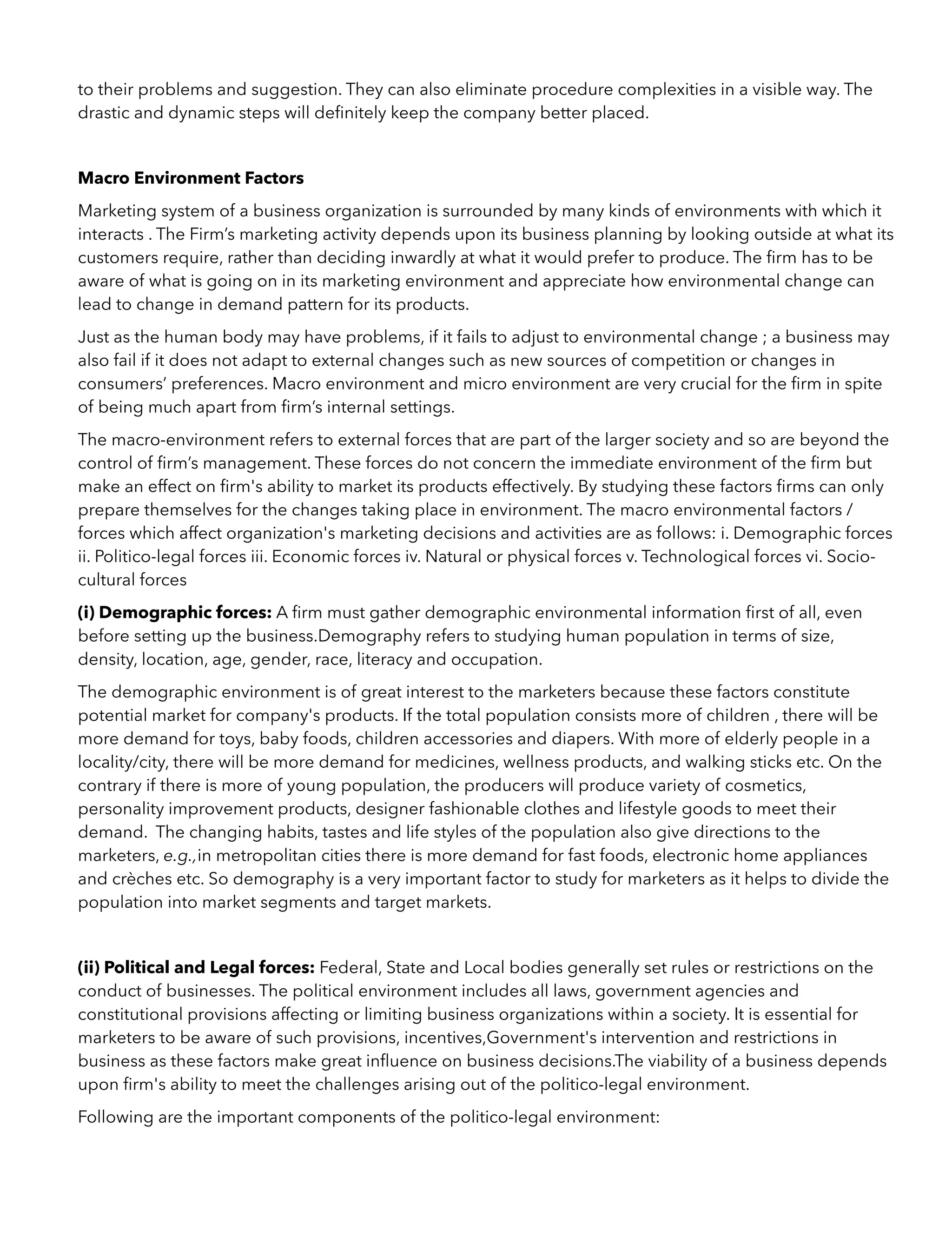 to their problems and suggestion. They can also eliminate procedure complexities in a visible way. The
drastic and dynamic steps will deﬁnitely keep the company better placed.
Macro Environment Factors
Marketing system of a business organization is surrounded by many kinds of environments with which it
interacts . The Firm’s marketing activity depends upon its business planning by looking outside at what its
customers require, rather than deciding inwardly at what it would prefer to produce. The ﬁrm has to be
aware of what is going on in its marketing environment and appreciate how environmental change can
lead to change in demand pattern for its products.
Just as the human body may have problems, if it fails to adjust to environmental change ; a business may
also fail if it does not adapt to external changes such as new sources of competition or changes in
consumers’ preferences. Macro environment and micro environment are very crucial for the ﬁrm in spite
of being much apart from ﬁrm’s internal settings.
The macro-environment refers to external forces that are part of the larger society and so are beyond the
control of ﬁrm’s management. These forces do not concern the immediate environment of the ﬁrm but
make an effect on ﬁrm's ability to market its products effectively. By studying these factors ﬁrms can only
prepare themselves for the changes taking place in environment. The macro environmental factors /
forces which affect organization's marketing decisions and activities are as follows: i. Demographic forces
ii. Politico-legal forces iii. Economic forces iv. Natural or physical forces v. Technological forces vi. Socio-
cultural forces
(i) Demographic forces: A ﬁrm must gather demographic environmental information ﬁrst of all, even
before setting up the business.Demography refers to studying human population in terms of size,
density, location, age, gender, race, literacy and occupation.
The demographic environment is of great interest to the marketers because these factors constitute
potential market for company's products. If the total population consists more of children , there will be
more demand for toys, baby foods, children accessories and diapers. With more of elderly people in a
locality/city, there will be more demand for medicines, wellness products, and walking sticks etc. On the
contrary if there is more of young population, the producers will produce variety of cosmetics,
personality improvement products, designer fashionable clothes and lifestyle goods to meet their
demand. The changing habits, tastes and life styles of the population also give directions to the
marketers, e.g.,in metropolitan cities there is more demand for fast foods, electronic home appliances
and crèches etc. So demography is a very important factor to study for marketers as it helps to divide the
population into market segments and target markets.
(ii) Political and Legal forces: Federal, State and Local bodies generally set rules or restrictions on the
conduct of businesses. The political environment includes all laws, government agencies and
constitutional provisions affecting or limiting business organizations within a society. It is essential for
marketers to be aware of such provisions, incentives,Government's intervention and restrictions in
business as these factors make great inﬂuence on business decisions.The viability of a business depends
upon ﬁrm's ability to meet the challenges arising out of the politico-legal environment.
Following are the important components of the politico-legal environment:
 