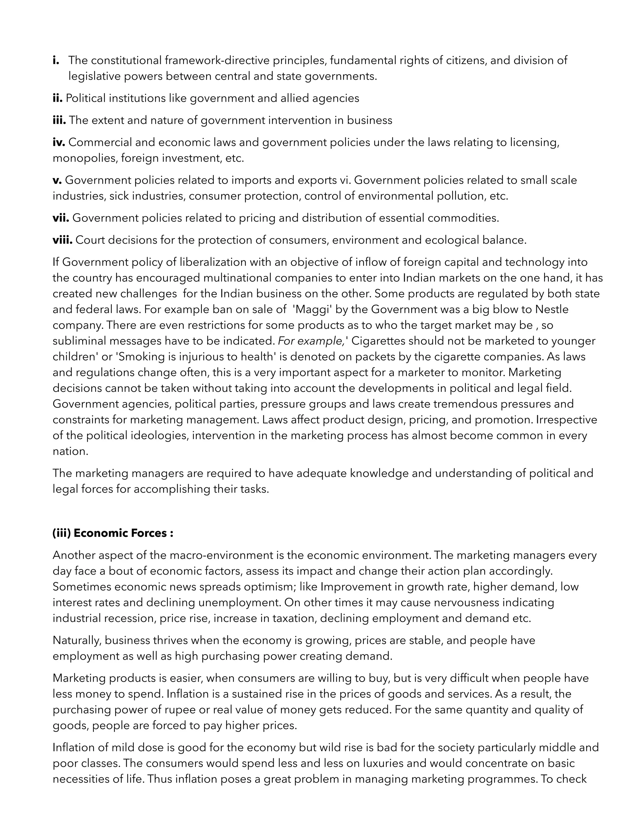 i. The constitutional framework-directive principles, fundamental rights of citizens, and division of
legislative powers between central and state governments.
ii. Political institutions like government and allied agencies
iii. The extent and nature of government intervention in business
iv. Commercial and economic laws and government policies under the laws relating to licensing,
monopolies, foreign investment, etc.
v. Government policies related to imports and exports vi. Government policies related to small scale
industries, sick industries, consumer protection, control of environmental pollution, etc.
vii. Government policies related to pricing and distribution of essential commodities.
viii. Court decisions for the protection of consumers, environment and ecological balance.
If Government policy of liberalization with an objective of inﬂow of foreign capital and technology into
the country has encouraged multinational companies to enter into Indian markets on the one hand, it has
created new challenges for the Indian business on the other. Some products are regulated by both state
and federal laws. For example ban on sale of 'Maggi' by the Government was a big blow to Nestle
company. There are even restrictions for some products as to who the target market may be , so
subliminal messages have to be indicated. For example,' Cigarettes should not be marketed to younger
children' or 'Smoking is injurious to health' is denoted on packets by the cigarette companies. As laws
and regulations change often, this is a very important aspect for a marketer to monitor. Marketing
decisions cannot be taken without taking into account the developments in political and legal ﬁeld.
Government agencies, political parties, pressure groups and laws create tremendous pressures and
constraints for marketing management. Laws affect product design, pricing, and promotion. Irrespective
of the political ideologies, intervention in the marketing process has almost become common in every
nation.
The marketing managers are required to have adequate knowledge and understanding of political and
legal forces for accomplishing their tasks.
(iii) Economic Forces :
Another aspect of the macro-environment is the economic environment. The marketing managers every
day face a bout of economic factors, assess its impact and change their action plan accordingly.
Sometimes economic news spreads optimism; like Improvement in growth rate, higher demand, low
interest rates and declining unemployment. On other times it may cause nervousness indicating
industrial recession, price rise, increase in taxation, declining employment and demand etc.
Naturally, business thrives when the economy is growing, prices are stable, and people have
employment as well as high purchasing power creating demand.
Marketing products is easier, when consumers are willing to buy, but is very difﬁcult when people have
less money to spend. Inﬂation is a sustained rise in the prices of goods and services. As a result, the
purchasing power of rupee or real value of money gets reduced. For the same quantity and quality of
goods, people are forced to pay higher prices.
Inﬂation of mild dose is good for the economy but wild rise is bad for the society particularly middle and
poor classes. The consumers would spend less and less on luxuries and would concentrate on basic
necessities of life. Thus inﬂation poses a great problem in managing marketing programmes. To check
 