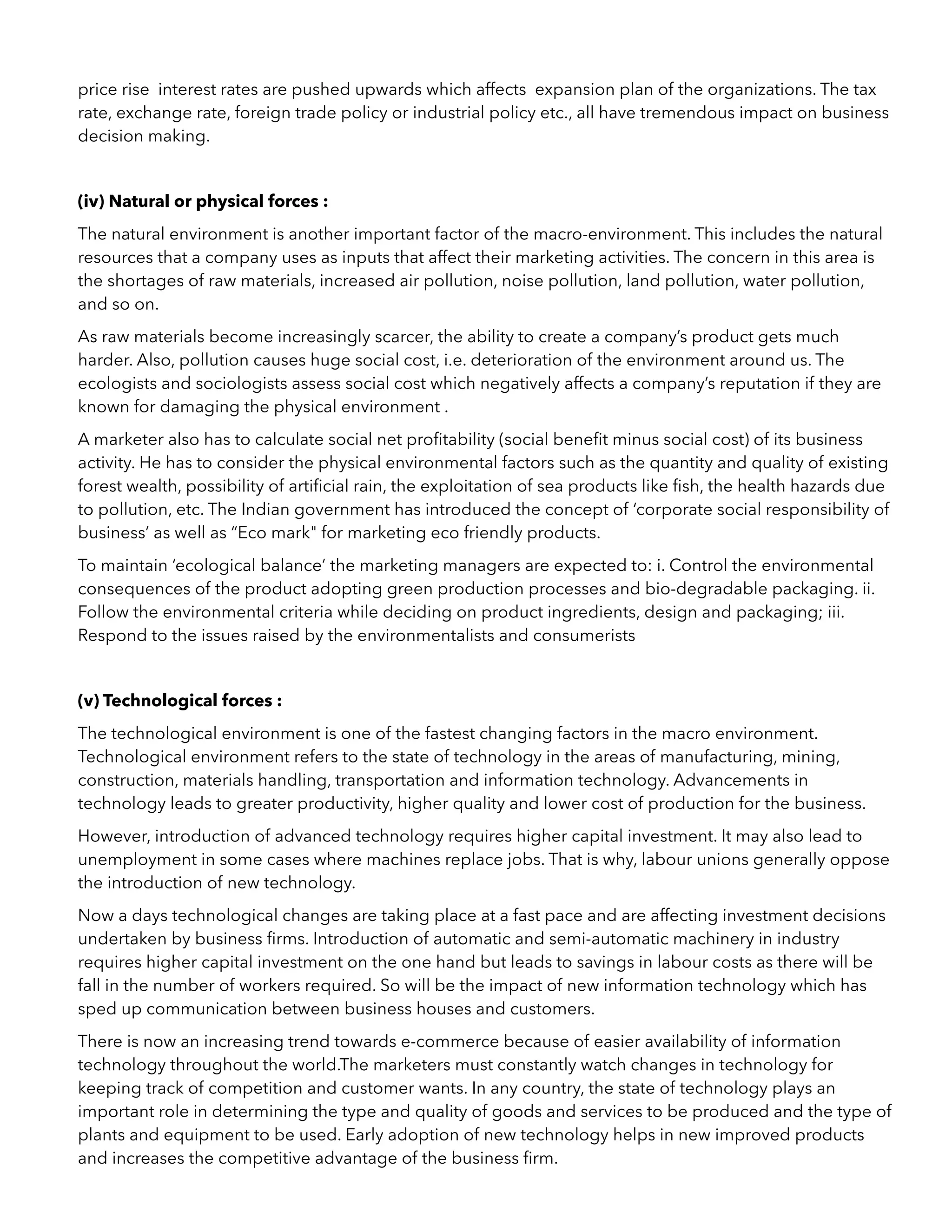 price rise interest rates are pushed upwards which affects expansion plan of the organizations. The tax
rate, exchange rate, foreign trade policy or industrial policy etc., all have tremendous impact on business
decision making.
(iv) Natural or physical forces :
The natural environment is another important factor of the macro-environment. This includes the natural
resources that a company uses as inputs that affect their marketing activities. The concern in this area is
the shortages of raw materials, increased air pollution, noise pollution, land pollution, water pollution,
and so on.
As raw materials become increasingly scarcer, the ability to create a company’s product gets much
harder. Also, pollution causes huge social cost, i.e. deterioration of the environment around us. The
ecologists and sociologists assess social cost which negatively affects a company’s reputation if they are
known for damaging the physical environment .
A marketer also has to calculate social net proﬁtability (social beneﬁt minus social cost) of its business
activity. He has to consider the physical environmental factors such as the quantity and quality of existing
forest wealth, possibility of artiﬁcial rain, the exploitation of sea products like ﬁsh, the health hazards due
to pollution, etc. The Indian government has introduced the concept of ‘corporate social responsibility of
business’ as well as “Eco mark" for marketing eco friendly products.
To maintain ‘ecological balance’ the marketing managers are expected to: i. Control the environmental
consequences of the product adopting green production processes and bio-degradable packaging. ii.
Follow the environmental criteria while deciding on product ingredients, design and packaging; iii.
Respond to the issues raised by the environmentalists and consumerists
(v) Technological forces :
The technological environment is one of the fastest changing factors in the macro environment.
Technological environment refers to the state of technology in the areas of manufacturing, mining,
construction, materials handling, transportation and information technology. Advancements in
technology leads to greater productivity, higher quality and lower cost of production for the business.
However, introduction of advanced technology requires higher capital investment. It may also lead to
unemployment in some cases where machines replace jobs. That is why, labour unions generally oppose
the introduction of new technology.
Now a days technological changes are taking place at a fast pace and are affecting investment decisions
undertaken by business ﬁrms. Introduction of automatic and semi-automatic machinery in industry
requires higher capital investment on the one hand but leads to savings in labour costs as there will be
fall in the number of workers required. So will be the impact of new information technology which has
sped up communication between business houses and customers.
There is now an increasing trend towards e-commerce because of easier availability of information
technology throughout the world.The marketers must constantly watch changes in technology for
keeping track of competition and customer wants. In any country, the state of technology plays an
important role in determining the type and quality of goods and services to be produced and the type of
plants and equipment to be used. Early adoption of new technology helps in new improved products
and increases the competitive advantage of the business ﬁrm.
 