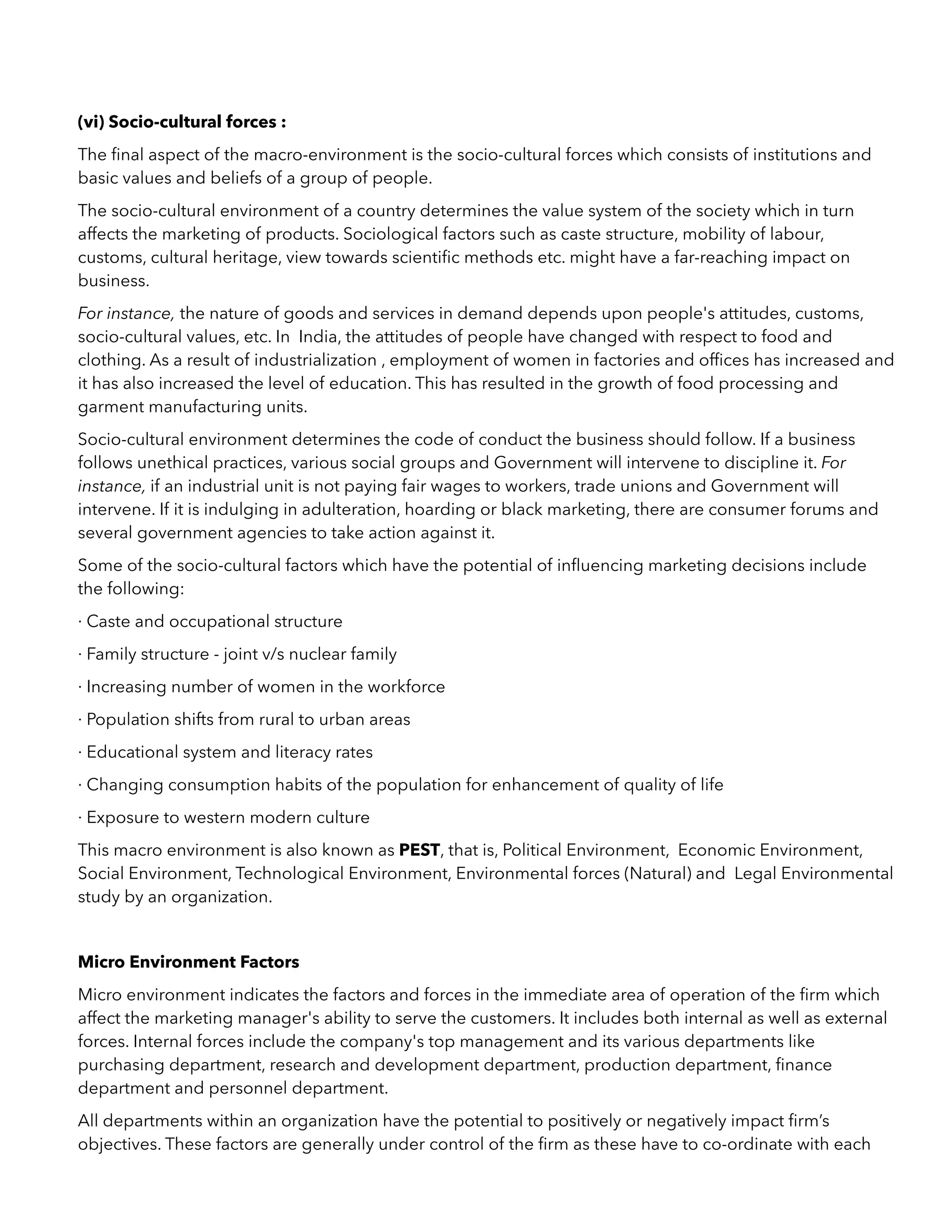 (vi) Socio-cultural forces :
The ﬁnal aspect of the macro-environment is the socio-cultural forces which consists of institutions and
basic values and beliefs of a group of people.
The socio-cultural environment of a country determines the value system of the society which in turn
affects the marketing of products. Sociological factors such as caste structure, mobility of labour,
customs, cultural heritage, view towards scientiﬁc methods etc. might have a far-reaching impact on
business.
For instance, the nature of goods and services in demand depends upon people's attitudes, customs,
socio-cultural values, etc. In India, the attitudes of people have changed with respect to food and
clothing. As a result of industrialization , employment of women in factories and ofﬁces has increased and
it has also increased the level of education. This has resulted in the growth of food processing and
garment manufacturing units.
Socio-cultural environment determines the code of conduct the business should follow. If a business
follows unethical practices, various social groups and Government will intervene to discipline it. For
instance, if an industrial unit is not paying fair wages to workers, trade unions and Government will
intervene. If it is indulging in adulteration, hoarding or black marketing, there are consumer forums and
several government agencies to take action against it.
Some of the socio-cultural factors which have the potential of inﬂuencing marketing decisions include
the following:
· Caste and occupational structure
· Family structure - joint v/s nuclear family
· Increasing number of women in the workforce
· Population shifts from rural to urban areas
· Educational system and literacy rates
· Changing consumption habits of the population for enhancement of quality of life
· Exposure to western modern culture
This macro environment is also known as PEST, that is, Political Environment, Economic Environment,
Social Environment, Technological Environment, Environmental forces (Natural) and Legal Environmental
study by an organization.
Micro Environment Factors
Micro environment indicates the factors and forces in the immediate area of operation of the ﬁrm which
affect the marketing manager's ability to serve the customers. It includes both internal as well as external
forces. Internal forces include the company's top management and its various departments like
purchasing department, research and development department, production department, ﬁnance
department and personnel department.
All departments within an organization have the potential to positively or negatively impact ﬁrm’s
objectives. These factors are generally under control of the ﬁrm as these have to co-ordinate with each
 
