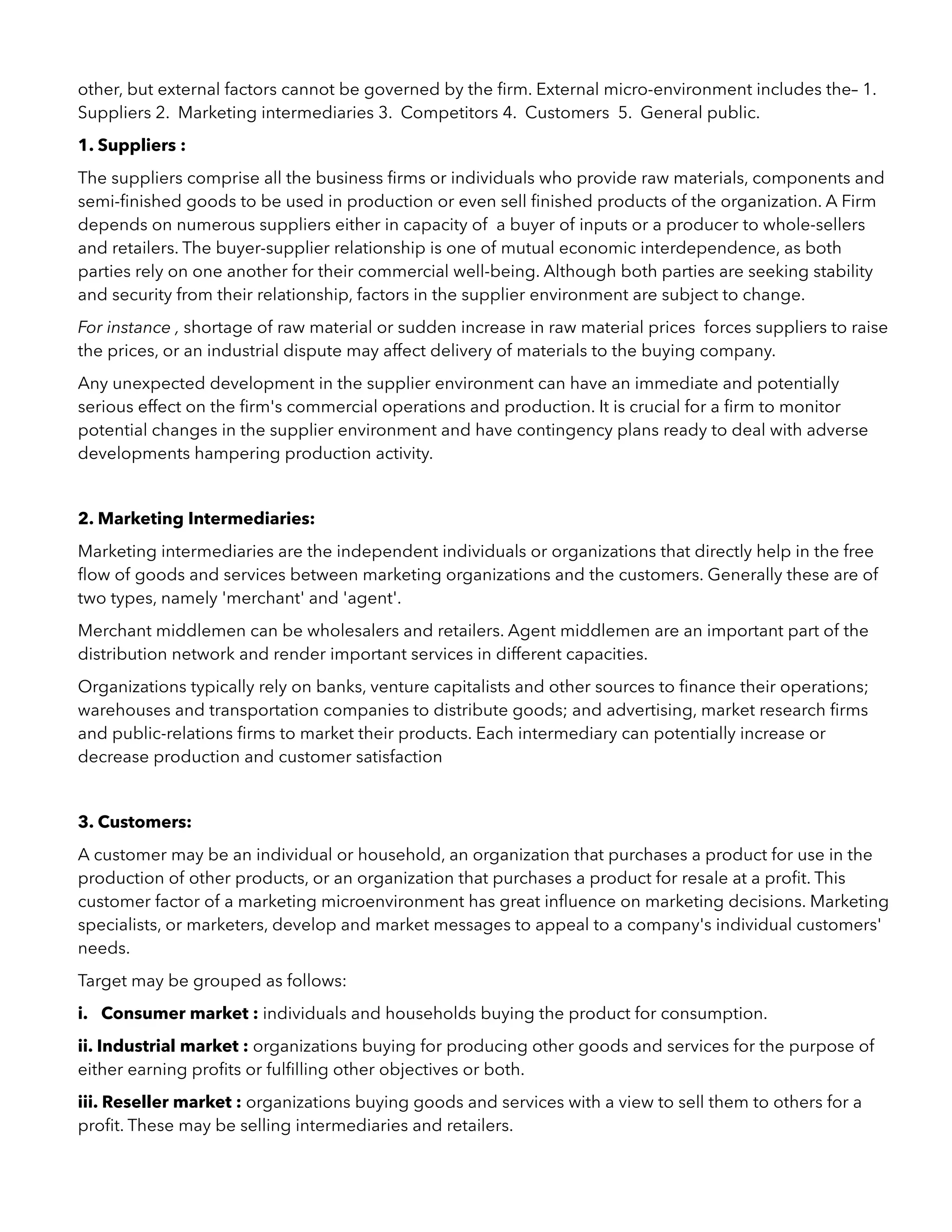 other, but external factors cannot be governed by the ﬁrm. External micro-environment includes the– 1.
Suppliers 2. Marketing intermediaries 3. Competitors 4. Customers 5. General public.
1. Suppliers :
The suppliers comprise all the business ﬁrms or individuals who provide raw materials, components and
semi-ﬁnished goods to be used in production or even sell ﬁnished products of the organization. A Firm
depends on numerous suppliers either in capacity of a buyer of inputs or a producer to whole-sellers
and retailers. The buyer-supplier relationship is one of mutual economic interdependence, as both
parties rely on one another for their commercial well-being. Although both parties are seeking stability
and security from their relationship, factors in the supplier environment are subject to change.
For instance , shortage of raw material or sudden increase in raw material prices forces suppliers to raise
the prices, or an industrial dispute may affect delivery of materials to the buying company.
Any unexpected development in the supplier environment can have an immediate and potentially
serious effect on the ﬁrm's commercial operations and production. It is crucial for a ﬁrm to monitor
potential changes in the supplier environment and have contingency plans ready to deal with adverse
developments hampering production activity.
2. Marketing Intermediaries:
Marketing intermediaries are the independent individuals or organizations that directly help in the free
ﬂow of goods and services between marketing organizations and the customers. Generally these are of
two types, namely 'merchant' and 'agent'.
Merchant middlemen can be wholesalers and retailers. Agent middlemen are an important part of the
distribution network and render important services in different capacities.
Organizations typically rely on banks, venture capitalists and other sources to ﬁnance their operations;
warehouses and transportation companies to distribute goods; and advertising, market research ﬁrms
and public-relations ﬁrms to market their products. Each intermediary can potentially increase or
decrease production and customer satisfaction
3. Customers:
A customer may be an individual or household, an organization that purchases a product for use in the
production of other products, or an organization that purchases a product for resale at a proﬁt. This
customer factor of a marketing microenvironment has great inﬂuence on marketing decisions. Marketing
specialists, or marketers, develop and market messages to appeal to a company's individual customers'
needs.
Target may be grouped as follows:
i. Consumer market : individuals and households buying the product for consumption.
ii. Industrial market : organizations buying for producing other goods and services for the purpose of
either earning proﬁts or fulﬁlling other objectives or both.
iii. Reseller market : organizations buying goods and services with a view to sell them to others for a
proﬁt. These may be selling intermediaries and retailers.
 