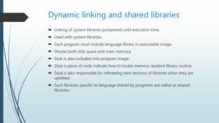Dynamic linking and shared libraries
 Linking of system libraries postponed until execution time.
 Used with system libraries.
 Each program must include language library in executable image.
 Wastes both disk space and main memory.
 Stub is also included into program image.
 Stub is piece of code indicate how to locate memory resident library routine.
 Stud is also responsible for refereeing new versions of libraries when they are
updated.
 Such libraries specific to language shared by programs are called as shared
libraries.
 