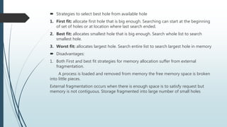  Strategies to select best hole from available hole
1. First fit: allocate first hole that is big enough. Searching can start at the beginning
of set of holes or at location where last search ended.
2. Best fit: allocates smallest hole that is big enough. Search whole list to search
smallest hole.
3. Worst fit: allocates largest hole. Search entire list to search largest hole in memory
 Disadvantages:
1. Both First and best fit strategies for memory allocation suffer from external
fragmentation.
A process is loaded and removed from memory the free memory space is broken
into little pieces.
External fragmentation occurs when there is enough space is to satisfy request but
memory is not contiguous. Storage fragmented into large number of small holes
 