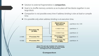  Solution to external fragmentation is compaction.
 Goal is to shuffle memory contents so as to place all free blocks together in one
large block.
 Compaction is not possible every time if address binding is don at load or compile
time.
 It is possible only when address binding is at execution time.
 