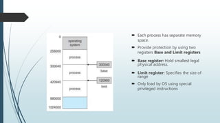  Each process has separate memory
space.
 Provide protection by using two
registers Base and Limit registers
 Base register: Hold smallest legal
physical address.
 Limit register: Specifies the size of
range
 Only load by OS using special
privileged instructions
 