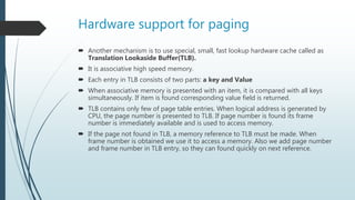 Hardware support for paging
 Another mechanism is to use special, small, fast lookup hardware cache called as
Translation Lookaside Buffer(TLB).
 It is associative high speed memory.
 Each entry in TLB consists of two parts: a key and Value
 When associative memory is presented with an item, it is compared with all keys
simultaneously. If item is found corresponding value field is returned.
 TLB contains only few of page table entries. When logical address is generated by
CPU, the page number is presented to TLB. If page number is found its frame
number is immediately available and is used to access memory.
 If the page not found in TLB, a memory reference to TLB must be made. When
frame number is obtained we use it to access a memory. Also we add page number
and frame number in TLB entry, so they can found quickly on next reference.
 