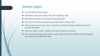 Shared pages
 It is possible to share pages
 Reentrant code (pure code)=not self modifying code
 Reentrant code can not change during execution
 Since two or more processes can execute same code at once
 Each process has its own copy of registers and data storage to hold the data for
process execution.
 Only one copy of editor needs to be kept in physical memory.
 Each processes page table maps to same copy in physical memory, but data pages
are mapped onto different page.
 