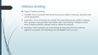 Address binding
 Types of address binding
1. Compile Time: at compile time where the process reside in memory, absolute code
can be generated.
2. Load time: if it is not known at compile time where the process reside in memory,
then compiler must generate relocatable code. Final binding is delayed at load
time. If starting address changes need to reload the program.
3. Execution Time: if process can move during its execution from one memory
segment to another, then bonding must be delayed until run time.
 