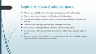 Logical vs physical address space
 Address generated by CPU referred as logical Address (Virtual Address).
 Address seen by memory unit is referred as physical address.
 Compile and load time address binding generate identical logical and physical
address.
 Execution time binding differ in logical and physical address.
 Set of logical address generated by CPU is logical address space
 Set of physical addresses corresponding to these addresses is physical address
space.
 Runtime mapping from logical to physical address is done by a hardware device
called as memory management unit(MMU)
 