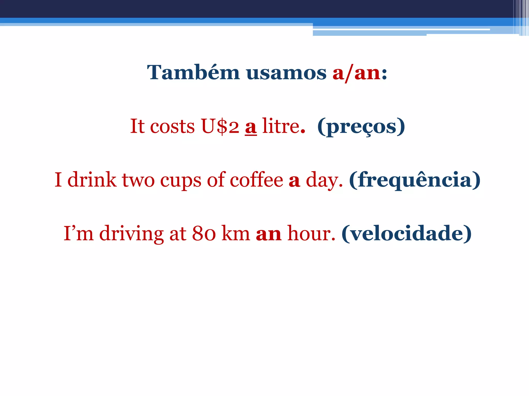 Também usamos a/an:
It costs U$2 a litre. (preços)
I drink two cups of coffee a day. (frequência)
I’m driving at 80 km an hour. (velocidade)
 