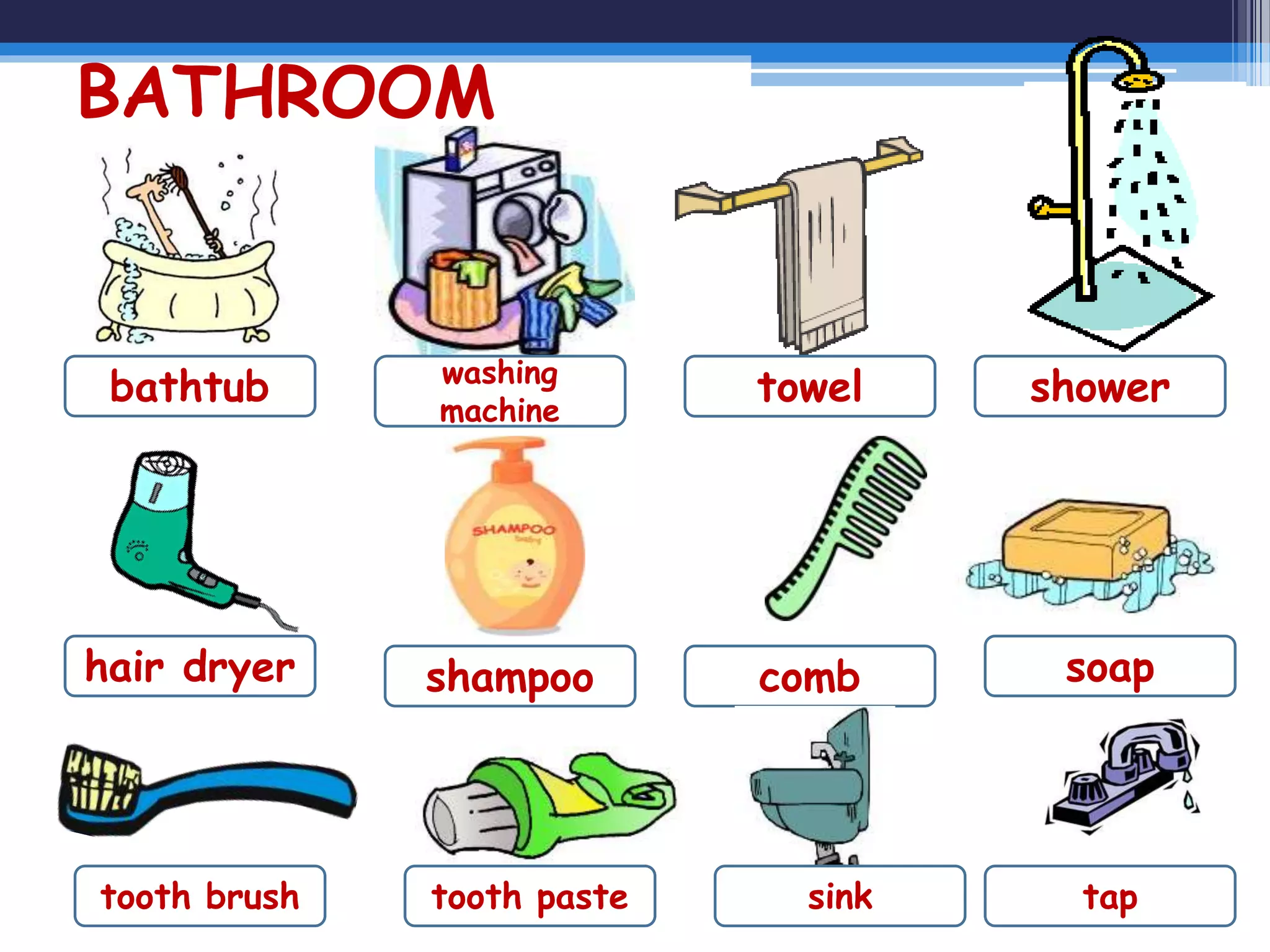 BATHROOM
bathtub washing
machine
towel shower
combshampoohair dryer soap
tooth brush tooth paste sink tap
 