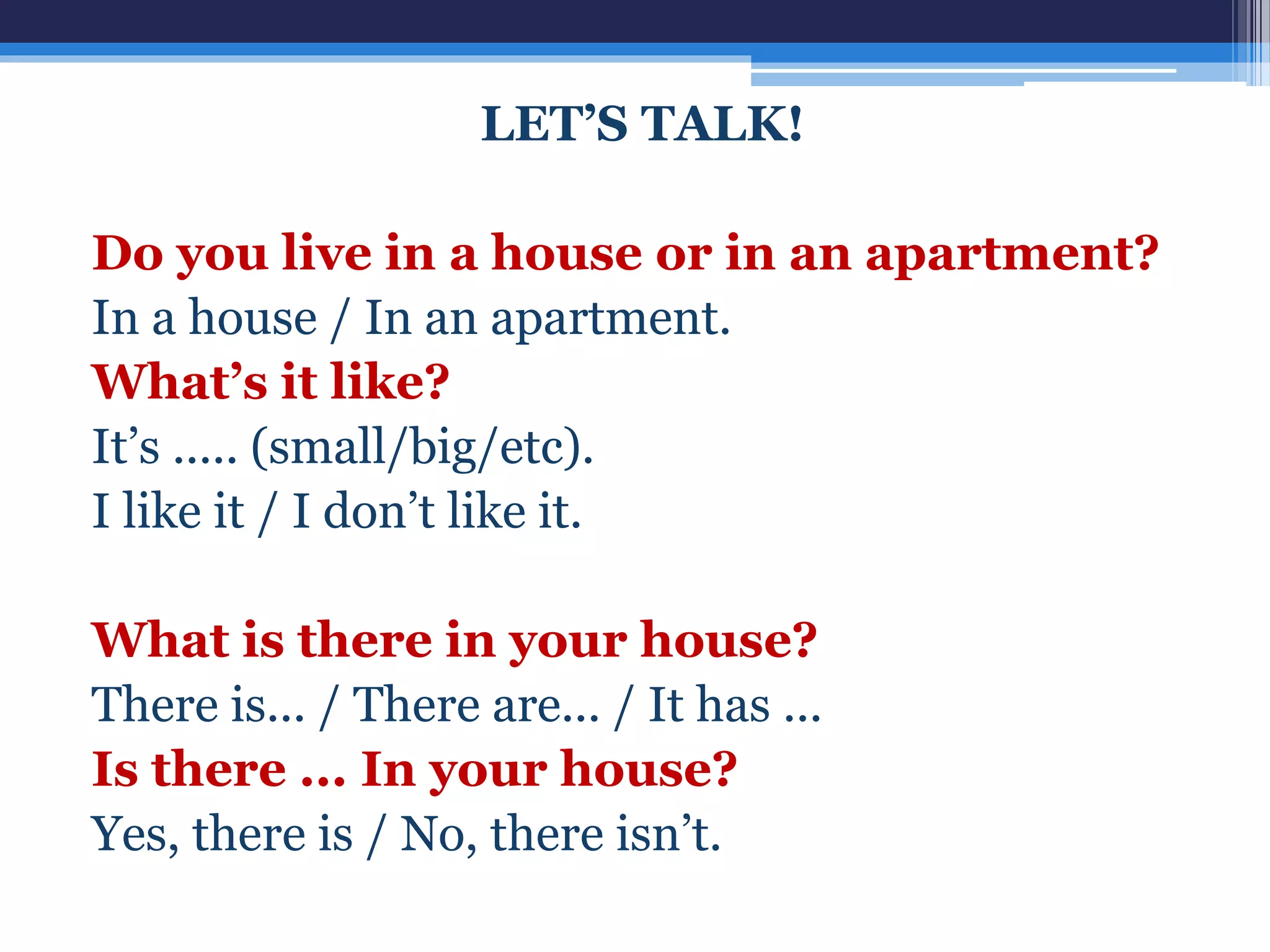 LET’S TALK!
Do you live in a house or in an apartment?
In a house / In an apartment.
What’s it like?
It’s ..... (small/big/etc).
I like it / I don’t like it.
What is there in your house?
There is... / There are... / It has ...
Is there ... In your house?
Yes, there is / No, there isn’t.
 