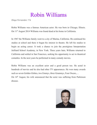 Robin Williams
Olaya Fernandez 1ºA
Robin Williams was a famous American actor. He was born in Chicago, Illinois.
On 11th
August 2014 Williams was found dead at his home in California.
In 1967 the Williams family went to a city of Marina, California. He continued his
studies at school and there it began his interest in theatre. He left his studies to
begin an acting career. It took a chance to join the prestigious Interpretation
Juilliard School Academy, in New York. Three years later, Williams returned to
California and settled in San Francisco, seeking his opportunity to act in theatrical
comedies. In the next years he performed in many comedy movies.
Robin Williams was an excellent actor and a good person too. He acted in
hundreds of movies and he also had other TV appearances. He won many awards
such as seven Golden Globes, two Emmys, three Grammys, Four Oscars,…
On 14th
August, his wife announced that the actor was suffering from Parkinson
disease.
 