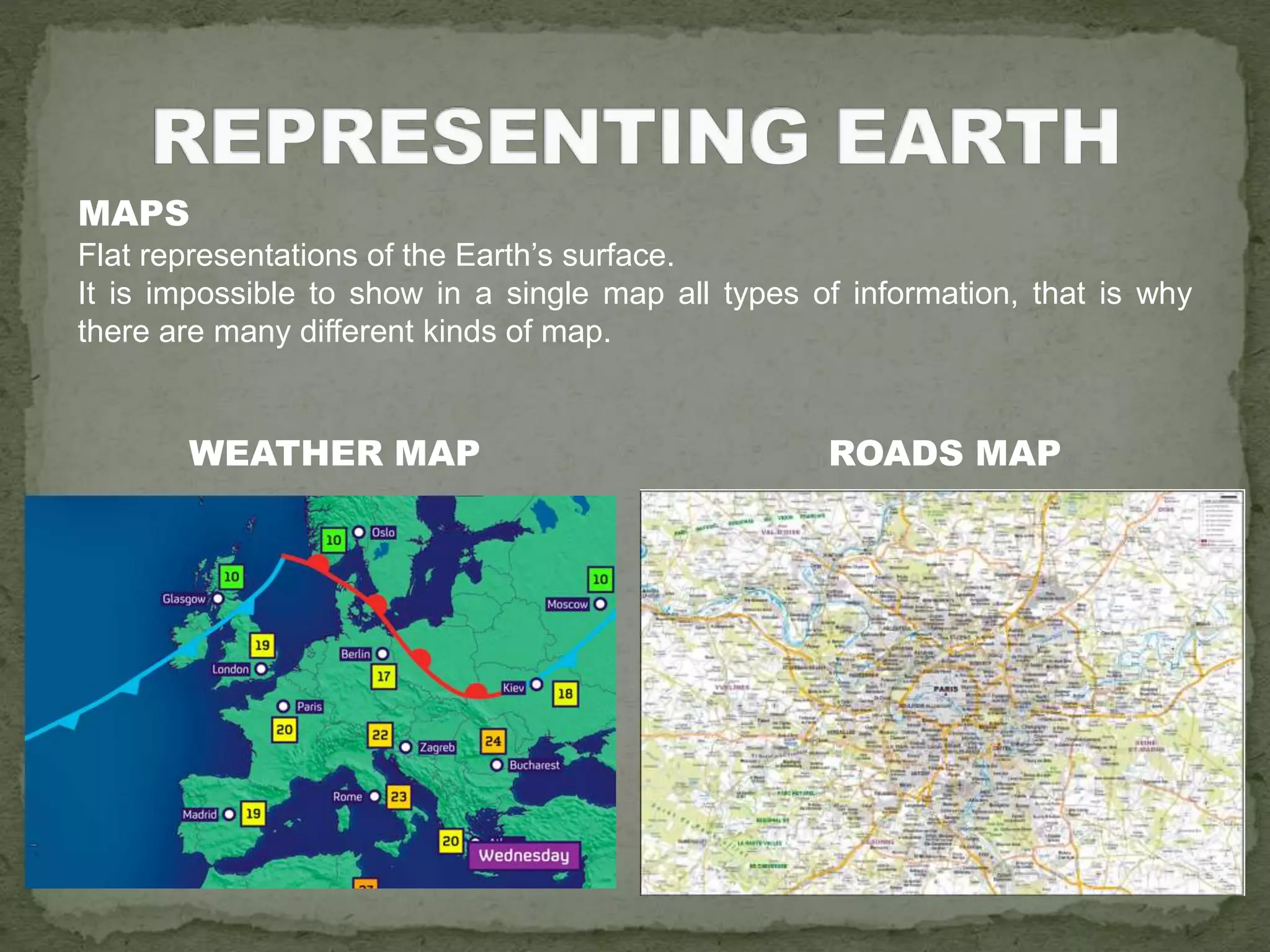MAPS
Flat representations of the Earth’s surface.
It is impossible to show in a single map all types of information, that is why
there are many different kinds of map.
WEATHER MAP ROADS MAP
 