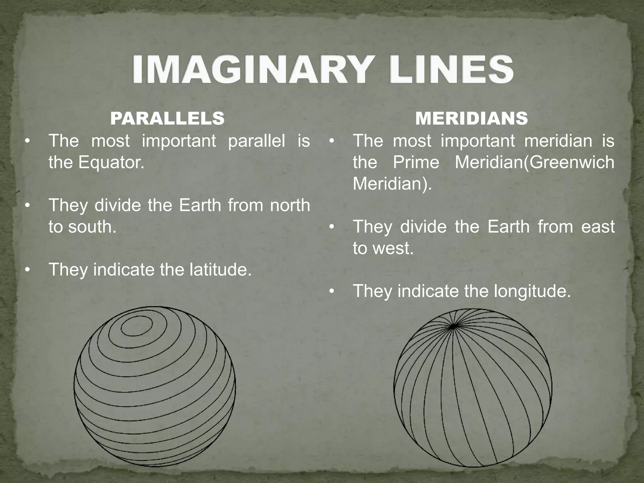 PARALLELS
• The most important parallel is
the Equator.
• They divide the Earth from north
to south.
• They indicate the latitude.
MERIDIANS
• The most important meridian is
the Prime Meridian(Greenwich
Meridian).
• They divide the Earth from east
to west.
• They indicate the longitude.
 