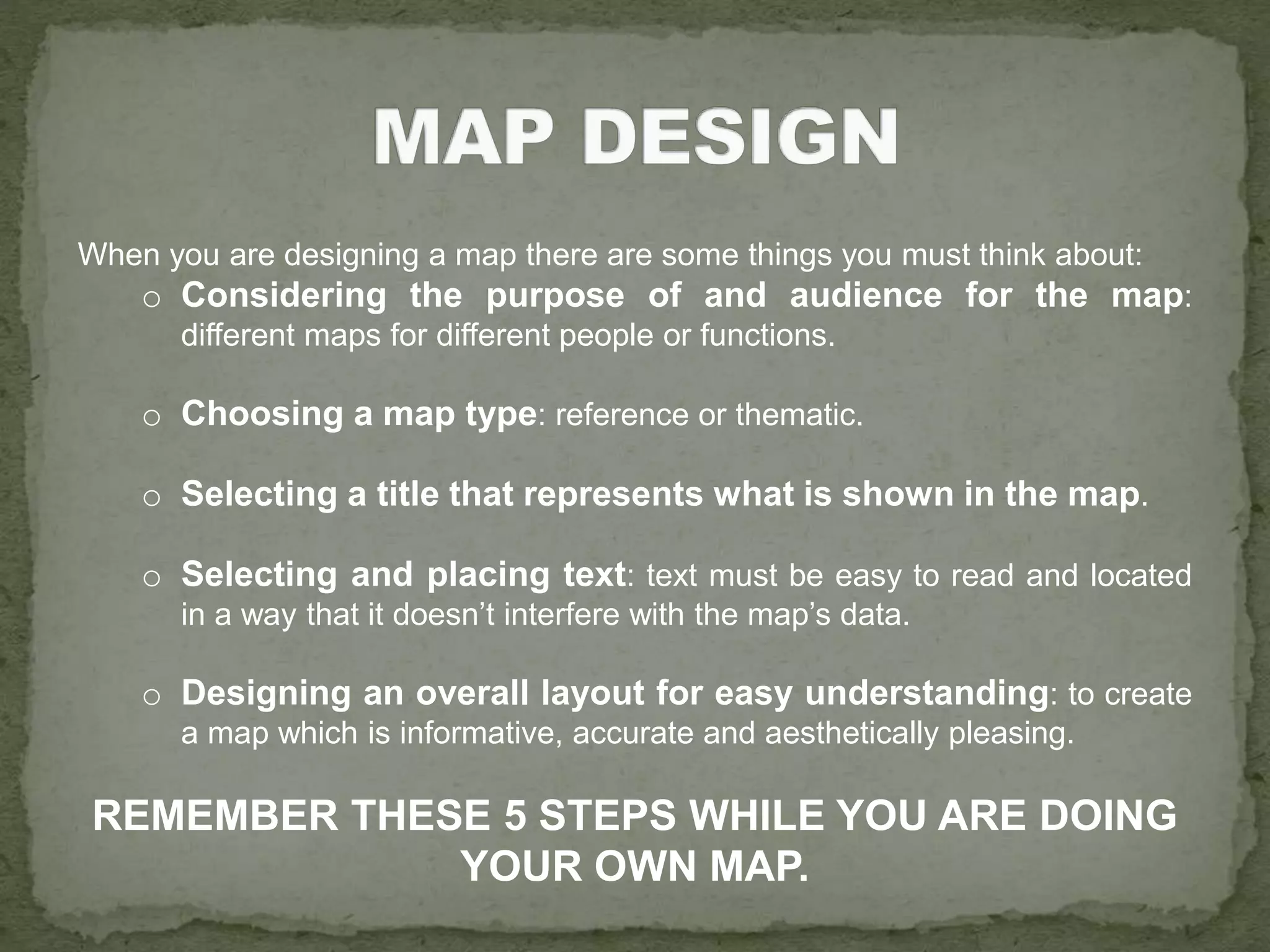 When you are designing a map there are some things you must think about:
o Considering the purpose of and audience for the map:
different maps for different people or functions.
o Choosing a map type: reference or thematic.
o Selecting a title that represents what is shown in the map.
o Selecting and placing text: text must be easy to read and located
in a way that it doesn’t interfere with the map’s data.
o Designing an overall layout for easy understanding: to create
a map which is informative, accurate and aesthetically pleasing.
REMEMBER THESE 5 STEPS WHILE YOU ARE DOING
YOUR OWN MAP.
 
