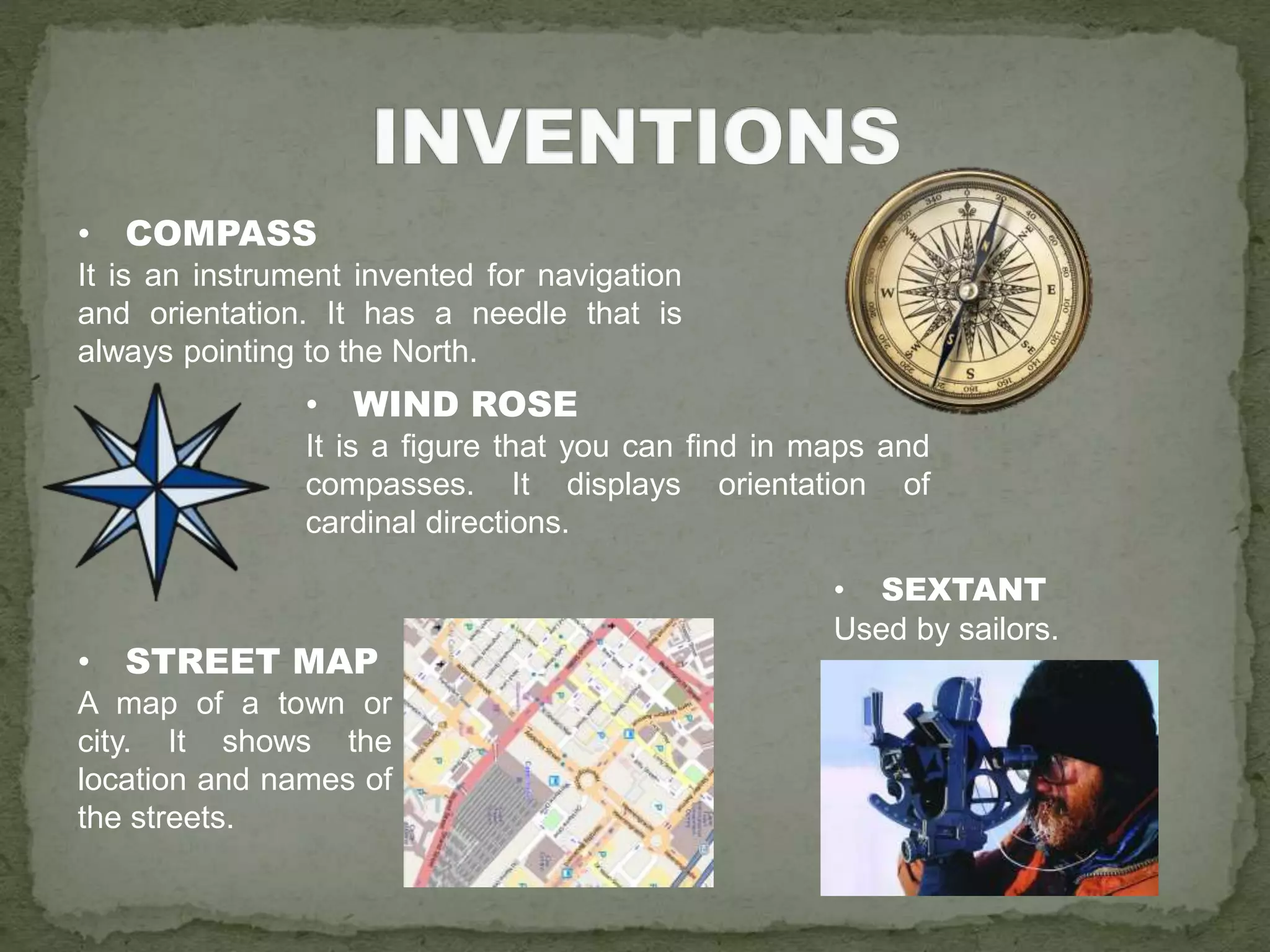 • COMPASS
It is an instrument invented for navigation
and orientation. It has a needle that is
always pointing to the North.
• WIND ROSE
It is a figure that you can find in maps and
compasses. It displays orientation of
cardinal directions.
• SEXTANT
Used by sailors.
• STREET MAP
A map of a town or
city. It shows the
location and names of
the streets.
 