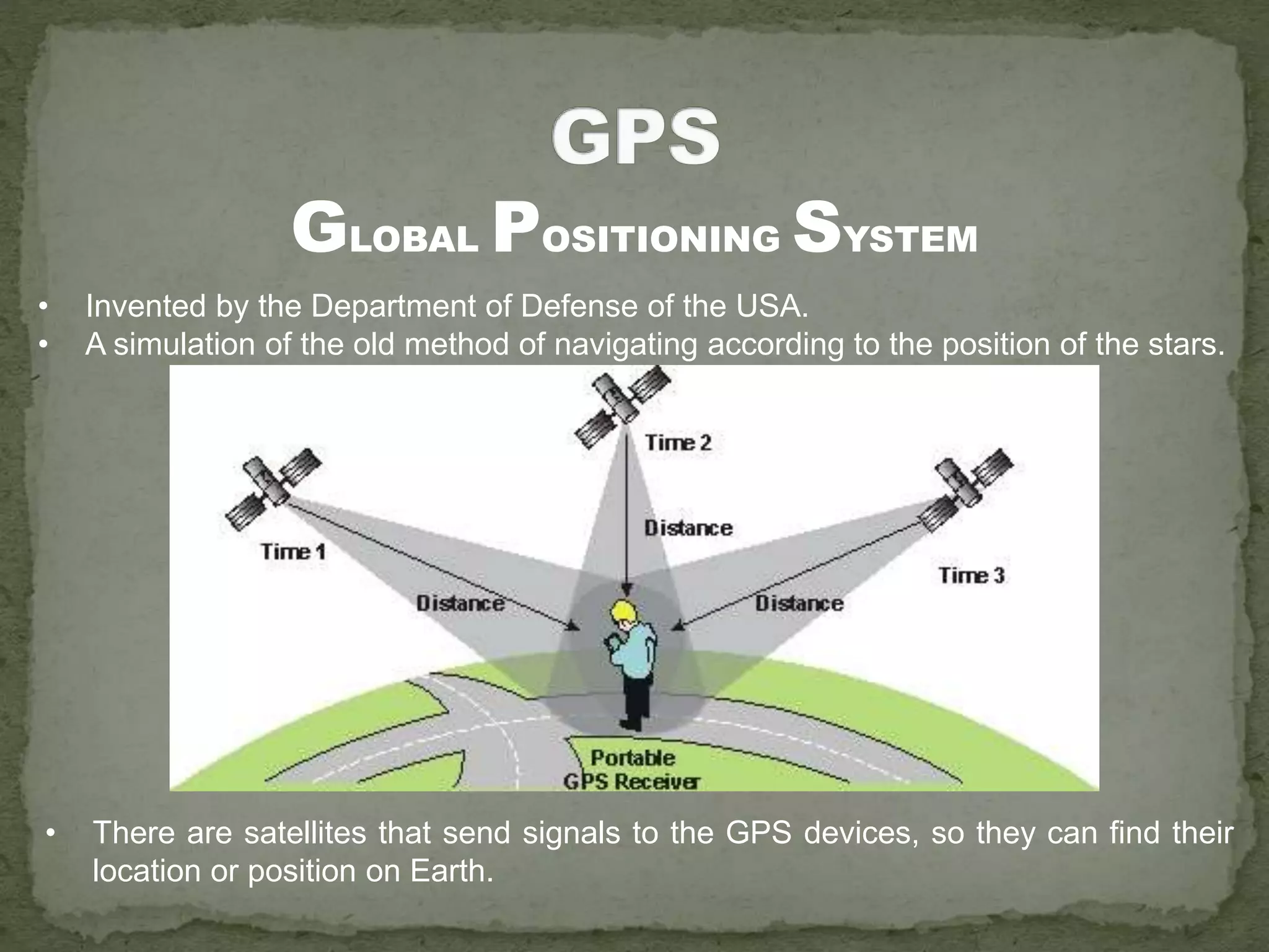 • Invented by the Department of Defense of the USA.
• A simulation of the old method of navigating according to the position of the stars.
GLOBAL POSITIONING SYSTEM
• There are satellites that send signals to the GPS devices, so they can find their
location or position on Earth.
 