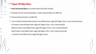 • Types Of Big Data-
• Semi-structured data can contain both the forms of data.
• Example of semi-structured data is a data represented in an XML file.
• Personal data stored in an XML file-
• <rec><name>Prashant Rao</name><sex>Male</sex><age>35</age></rec> <rec><name>Seema
R.</name><sex>Female</sex><age>41</age></rec> <rec><name>Satish
Mane</name><sex>Male</sex><age>29</age></rec> <rec><name>Subrato
Roy</name><sex>Male</sex><age>26</age></rec> <rec><name>Jeremiah
J.</name><sex>Male</sex><age>35</age></rec>
 