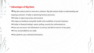 • Advantages of Big Data:
➨Big data analysis derives innovative solutions. Big data analysis helps in understanding and
targeting customers. It helps in optimizing business processes.
➨It helps in improving science and research.
➨It improves healthcare and public health with availability of record of patients.
➨It helps in financial trading's, sports, polling, security/law enforcement etc.
➨Any one can access vast information via surveys and deliver answer of any query.
➨Every second additions are made.
➨One platform carry unlimited information.
 