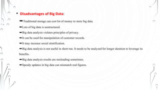• Disadvantages of Big Data:
➨Traditional storage can cost lot of money to store big data.
➨Lots of big data is unstructured.
➨Big data analysis violates principles of privacy.
➨It can be used for manipulation of customer records.
➨It may increase social stratification.
➨Big data analysis is not useful in short run. It needs to be analyzed for longer duration to leverage its
benefits.
➨Big data analysis results are misleading sometimes.
➨Speedy updates in big data can mismatch real figures.
 