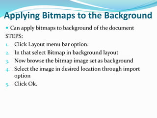 Applying Bitmaps to the Background
 Can apply bitmaps to background of the document
STEPS:
1. Click Layout menu bar option.
2. In that select Bitmap in background layout
3. Now browse the bitmap image set as background
4. Select the image in desired location through import
option
5. Click Ok.
 