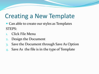 Creating a New Template
 Can able to create our styles as Templates
STEPS:
1. Click File Menu
2. Design the Document
3. Save the Document through Save As Option
4. Save As the file is in the type of Template
 