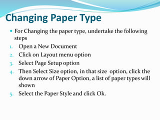 Changing Paper Type
 For Changing the paper type, undertake the following
steps
1. Open a New Document
2. Click on Layout menu option
3. Select Page Setup option
4. Then Select Size option, in that size option, click the
down arrow of Paper Option, a list of paper types will
shown
5. Select the Paper Style and click Ok.
 