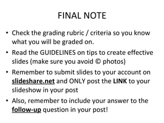 FINAL NOTE Check the grading rubric / criteria so you know what you will be graded on. Read the GUIDELINES on tips to create effective slides (make sure you avoid © photos) Remember to submit slides to your account on  slideshare.net  and ONLY post the  LINK  to your slideshow in your post Also, remember to include your answer to the  follow-up  question in your post! 
