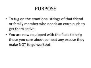 PURPOSE To tug on the emotional strings of that friend or family member who needs an extra push to get them active. You are now equipped with the facts to help those you care about combat any excuse they make NOT to go workout! 
