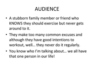 AUDIENCE A stubborn family member or friend who KNOWS they should exercise but never gets around to it. They make too many common excuses and although they have good intentions to workout, well… they never do it regularly. You know who I’m talking about… we all have that one person in our life! 
