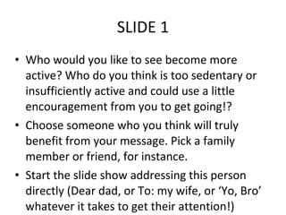 SLIDE 1 Who would you like to see become more active? Who do you think is too sedentary or insufficiently active and could use a little encouragement from you to get going!? Choose someone who you think will truly benefit from your message. Pick a family member or friend, for instance. Start the slide show addressing this person directly (Dear dad, or To: my wife, or ‘Yo, Bro’ whatever it takes to get their attention!) 