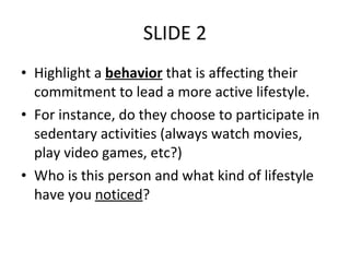 SLIDE 2 Highlight a  behavior  that is affecting their commitment to lead a more active lifestyle. For instance, do they choose to participate in sedentary activities (always watch movies, play video games, etc?) Who is this person and what kind of lifestyle have you  noticed ? 