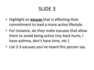 SLIDE 3 Highlight an  excuse  that is affecting their commitment to lead a more active lifestyle. For instance, do they make excuses that allow them to avoid being active (my back hurts, I have asthma, don’t have time, etc.) List 2-3 excuses you’ve heard this person say. 