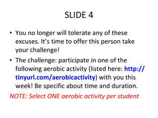 SLIDE 4 You no longer will tolerate any of these excuses. It’s time to offer this person take your challenge! The challenge: participate in one of the following aerobic activity (listed here:  http:// tinyurl.com/U5Slides ) with you this week! Be specific about time and duration. NOTE: Select ONE aerobic activity per student 