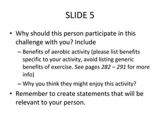 SLIDE 5 Why should this person participate in this challenge with you? Include Benefits of aerobic activity (please list benefits specific to your activity, avoid listing generic benefits of exercise. See pages  282 – 291  for more info) Why you think they might enjoy this activity? Remember to create statements that will be relevant to your person. 