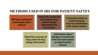 METHODS USED IN HIS FOR PATIENT SAFTEY
Off label medication
screening & alarm
feature
Feature for comparing
prescription from
several clinical
department for
consistency.
Preventive action to
avoid choosing
incorrect medication
with similar names.
Check the accuracy of
drug orders & drug
allergy information
Information about
allergies is transferred
from the main system
to departmental
systems
 