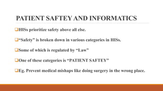 PATIENT SAFTEYAND INFORMATICS
HISs prioritize safety above all else.
“Safety” is broken down in various categories in HISs.
Some of which is regulated by “Law”
One of these categories is “PATIENT SAFTEY”
Eg. Prevent medical mishaps like doing surgery in the wrong place.
 