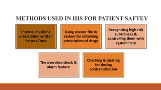 METHODS USED IN HIS FOR PATIENT SAFTEY
Internal medicine
prescription written
for one Dose
Using master file in
system for obtaining
prescription of drugs
Recognizing high risk
substances &
controlling them with
system help
The overdose check &
alarm feature
Checking & alerting
for dosing
contraindication
 