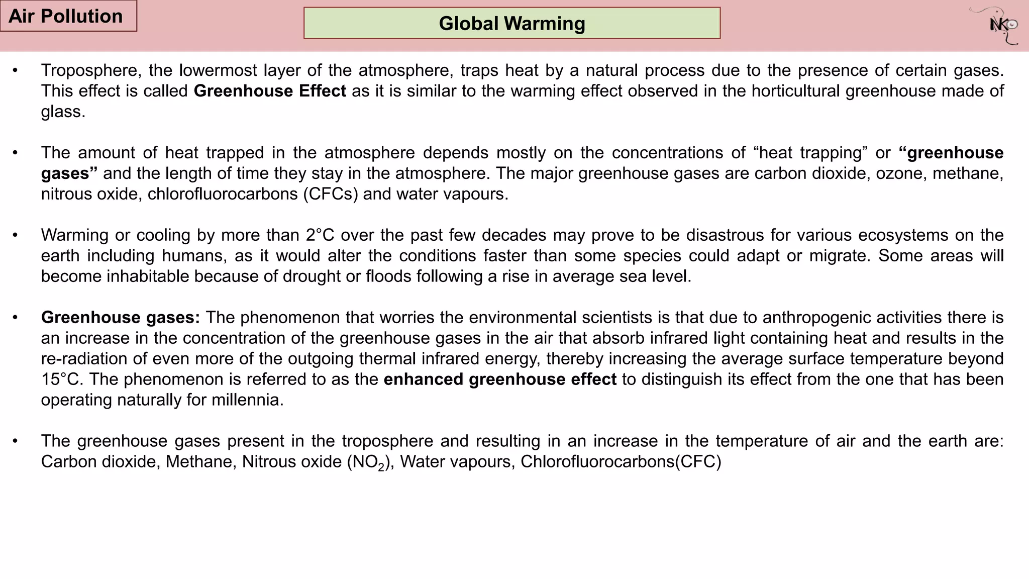 Global Warming
Air Pollution
• Troposphere, the lowermost layer of the atmosphere, traps heat by a natural process due to the presence of certain gases.
This effect is called Greenhouse Effect as it is similar to the warming effect observed in the horticultural greenhouse made of
glass.
• The amount of heat trapped in the atmosphere depends mostly on the concentrations of “heat trapping” or “greenhouse
gases” and the length of time they stay in the atmosphere. The major greenhouse gases are carbon dioxide, ozone, methane,
nitrous oxide, chlorofluorocarbons (CFCs) and water vapours.
• Warming or cooling by more than 2°C over the past few decades may prove to be disastrous for various ecosystems on the
earth including humans, as it would alter the conditions faster than some species could adapt or migrate. Some areas will
become inhabitable because of drought or floods following a rise in average sea level.
• Greenhouse gases: The phenomenon that worries the environmental scientists is that due to anthropogenic activities there is
an increase in the concentration of the greenhouse gases in the air that absorb infrared light containing heat and results in the
re-radiation of even more of the outgoing thermal infrared energy, thereby increasing the average surface temperature beyond
15°C. The phenomenon is referred to as the enhanced greenhouse effect to distinguish its effect from the one that has been
operating naturally for millennia.
• The greenhouse gases present in the troposphere and resulting in an increase in the temperature of air and the earth are:
Carbon dioxide, Methane, Nitrous oxide (NO2), Water vapours, Chlorofluorocarbons(CFC)
 