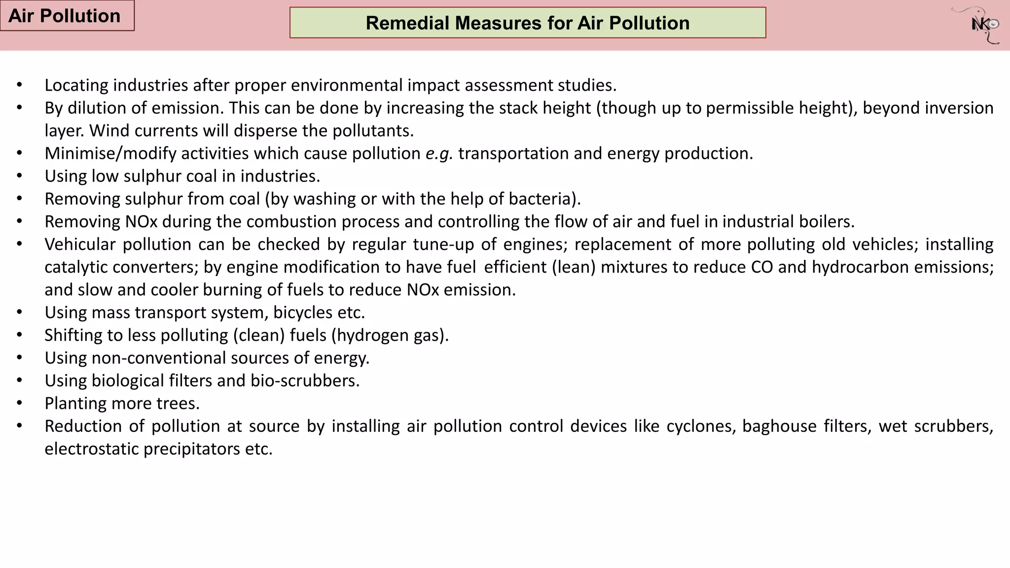 Remedial Measures for Air Pollution
• Locating industries after proper environmental impact assessment studies.
• By dilution of emission. This can be done by increasing the stack height (though up to permissible height), beyond inversion
layer. Wind currents will disperse the pollutants.
• Minimise/modify activities which cause pollution e.g. transportation and energy production.
• Using low sulphur coal in industries.
• Removing sulphur from coal (by washing or with the help of bacteria).
• Removing NOx during the combustion process and controlling the flow of air and fuel in industrial boilers.
• Vehicular pollution can be checked by regular tune-up of engines; replacement of more polluting old vehicles; installing
catalytic converters; by engine modification to have fuel efficient (lean) mixtures to reduce CO and hydrocarbon emissions;
and slow and cooler burning of fuels to reduce NOx emission.
• Using mass transport system, bicycles etc.
• Shifting to less polluting (clean) fuels (hydrogen gas).
• Using non-conventional sources of energy.
• Using biological filters and bio-scrubbers.
• Planting more trees.
• Reduction of pollution at source by installing air pollution control devices like cyclones, baghouse filters, wet scrubbers,
electrostatic precipitators etc.
Air Pollution
 