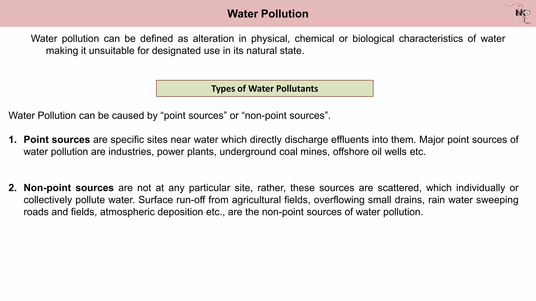 Water pollution can be defined as alteration in physical, chemical or biological characteristics of water
making it unsuitable for designated use in its natural state.
Water Pollution
Types of Water Pollutants
Water Pollution can be caused by “point sources” or “non-point sources”.
1. Point sources are specific sites near water which directly discharge effluents into them. Major point sources of
water pollution are industries, power plants, underground coal mines, offshore oil wells etc.
2. Non-point sources are not at any particular site, rather, these sources are scattered, which individually or
collectively pollute water. Surface run-off from agricultural fields, overflowing small drains, rain water sweeping
roads and fields, atmospheric deposition etc., are the non-point sources of water pollution.
 