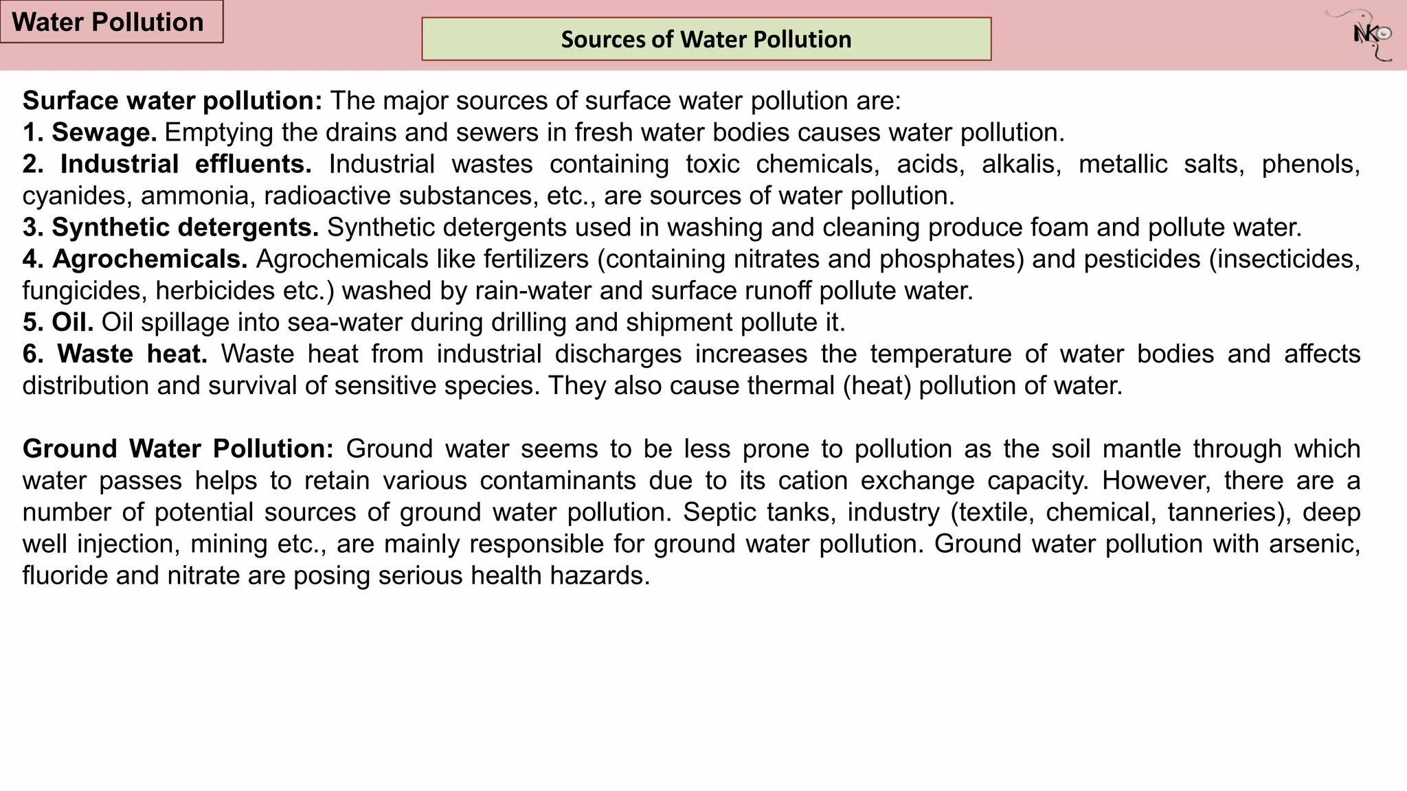 Sources of Water Pollution
Water Pollution
Surface water pollution: The major sources of surface water pollution are:
1. Sewage. Emptying the drains and sewers in fresh water bodies causes water pollution.
2. Industrial effluents. Industrial wastes containing toxic chemicals, acids, alkalis, metallic salts, phenols,
cyanides, ammonia, radioactive substances, etc., are sources of water pollution.
3. Synthetic detergents. Synthetic detergents used in washing and cleaning produce foam and pollute water.
4. Agrochemicals. Agrochemicals like fertilizers (containing nitrates and phosphates) and pesticides (insecticides,
fungicides, herbicides etc.) washed by rain-water and surface runoff pollute water.
5. Oil. Oil spillage into sea-water during drilling and shipment pollute it.
6. Waste heat. Waste heat from industrial discharges increases the temperature of water bodies and affects
distribution and survival of sensitive species. They also cause thermal (heat) pollution of water.
Ground Water Pollution: Ground water seems to be less prone to pollution as the soil mantle through which
water passes helps to retain various contaminants due to its cation exchange capacity. However, there are a
number of potential sources of ground water pollution. Septic tanks, industry (textile, chemical, tanneries), deep
well injection, mining etc., are mainly responsible for ground water pollution. Ground water pollution with arsenic,
fluoride and nitrate are posing serious health hazards.
 