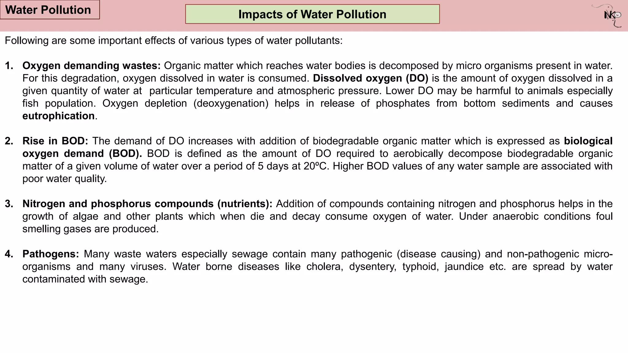 Impacts of Water Pollution
Water Pollution
Following are some important effects of various types of water pollutants:
1. Oxygen demanding wastes: Organic matter which reaches water bodies is decomposed by micro organisms present in water.
For this degradation, oxygen dissolved in water is consumed. Dissolved oxygen (DO) is the amount of oxygen dissolved in a
given quantity of water at particular temperature and atmospheric pressure. Lower DO may be harmful to animals especially
fish population. Oxygen depletion (deoxygenation) helps in release of phosphates from bottom sediments and causes
eutrophication.
2. Rise in BOD: The demand of DO increases with addition of biodegradable organic matter which is expressed as biological
oxygen demand (BOD). BOD is defined as the amount of DO required to aerobically decompose biodegradable organic
matter of a given volume of water over a period of 5 days at 20ºC. Higher BOD values of any water sample are associated with
poor water quality.
3. Nitrogen and phosphorus compounds (nutrients): Addition of compounds containing nitrogen and phosphorus helps in the
growth of algae and other plants which when die and decay consume oxygen of water. Under anaerobic conditions foul
smelling gases are produced.
4. Pathogens: Many waste waters especially sewage contain many pathogenic (disease causing) and non-pathogenic micro-
organisms and many viruses. Water borne diseases like cholera, dysentery, typhoid, jaundice etc. are spread by water
contaminated with sewage.
 