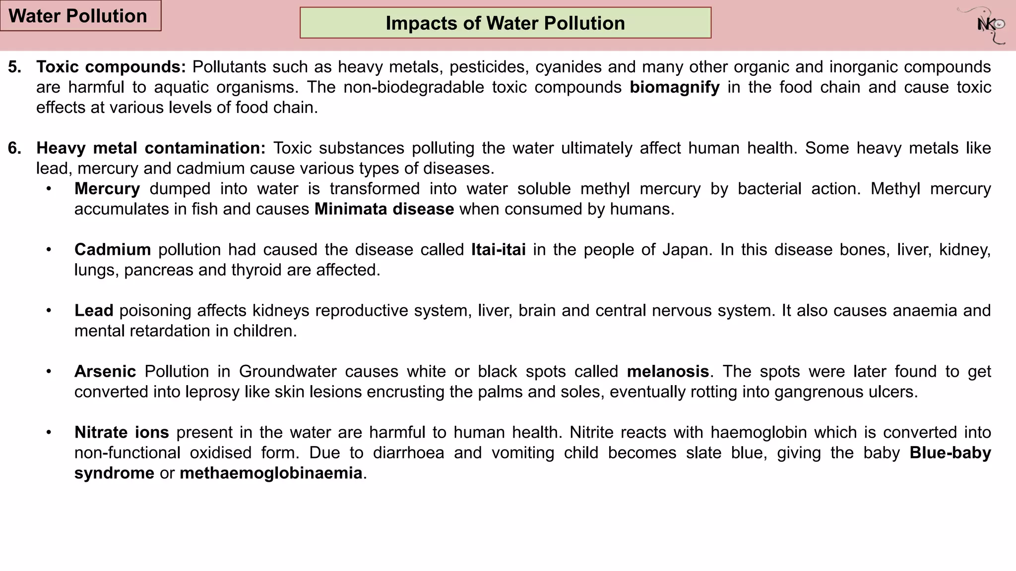 Impacts of Water Pollution
Water Pollution
5. Toxic compounds: Pollutants such as heavy metals, pesticides, cyanides and many other organic and inorganic compounds
are harmful to aquatic organisms. The non-biodegradable toxic compounds biomagnify in the food chain and cause toxic
effects at various levels of food chain.
6. Heavy metal contamination: Toxic substances polluting the water ultimately affect human health. Some heavy metals like
lead, mercury and cadmium cause various types of diseases.
• Mercury dumped into water is transformed into water soluble methyl mercury by bacterial action. Methyl mercury
accumulates in fish and causes Minimata disease when consumed by humans.
• Cadmium pollution had caused the disease called Itai-itai in the people of Japan. In this disease bones, liver, kidney,
lungs, pancreas and thyroid are affected.
• Lead poisoning affects kidneys reproductive system, liver, brain and central nervous system. It also causes anaemia and
mental retardation in children.
• Arsenic Pollution in Groundwater causes white or black spots called melanosis. The spots were later found to get
converted into leprosy like skin lesions encrusting the palms and soles, eventually rotting into gangrenous ulcers.
• Nitrate ions present in the water are harmful to human health. Nitrite reacts with haemoglobin which is converted into
non-functional oxidised form. Due to diarrhoea and vomiting child becomes slate blue, giving the baby Blue-baby
syndrome or methaemoglobinaemia.
 
