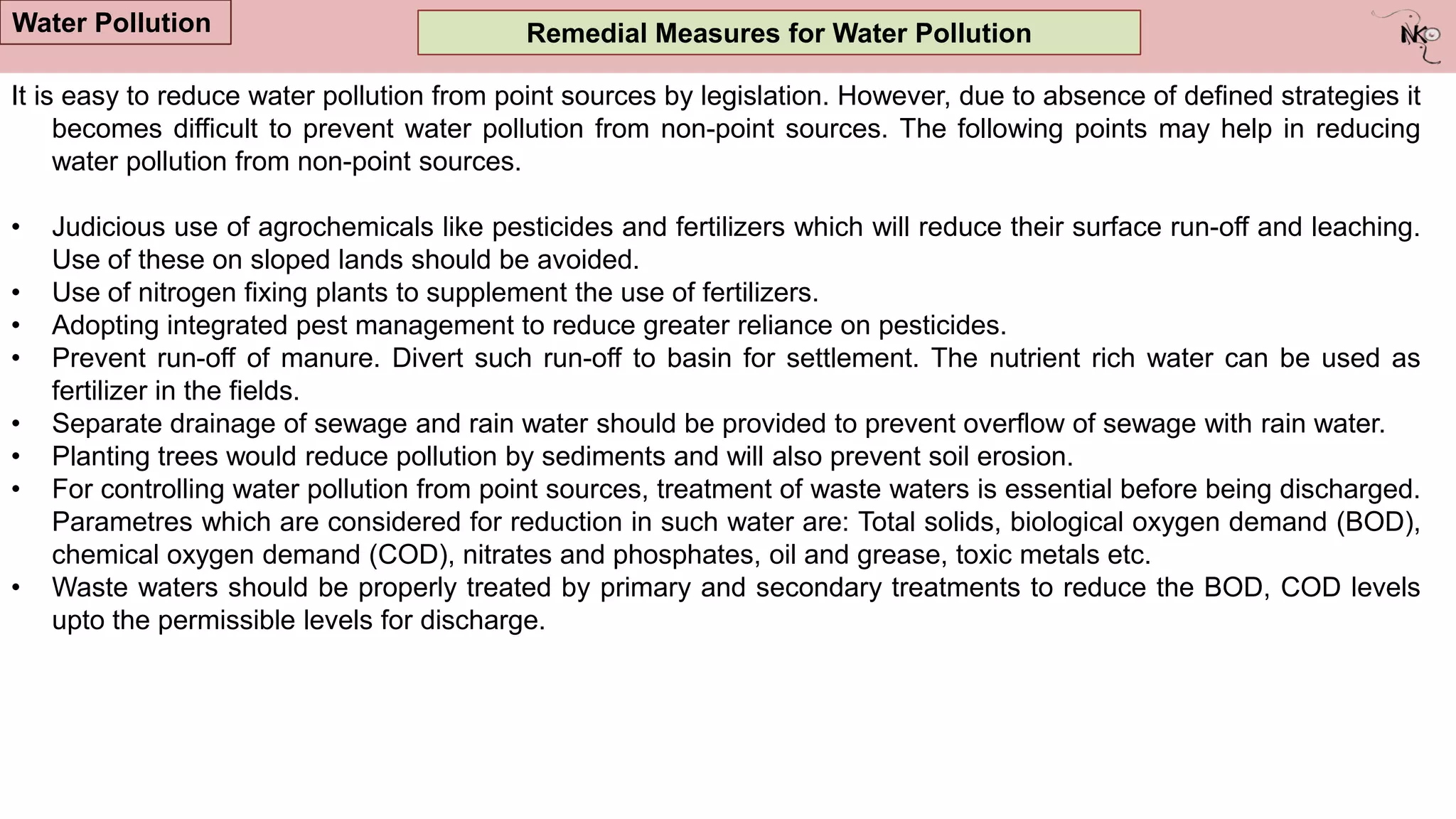 Remedial Measures for Water Pollution
It is easy to reduce water pollution from point sources by legislation. However, due to absence of defined strategies it
becomes difficult to prevent water pollution from non-point sources. The following points may help in reducing
water pollution from non-point sources.
• Judicious use of agrochemicals like pesticides and fertilizers which will reduce their surface run-off and leaching.
Use of these on sloped lands should be avoided.
• Use of nitrogen fixing plants to supplement the use of fertilizers.
• Adopting integrated pest management to reduce greater reliance on pesticides.
• Prevent run-off of manure. Divert such run-off to basin for settlement. The nutrient rich water can be used as
fertilizer in the fields.
• Separate drainage of sewage and rain water should be provided to prevent overflow of sewage with rain water.
• Planting trees would reduce pollution by sediments and will also prevent soil erosion.
• For controlling water pollution from point sources, treatment of waste waters is essential before being discharged.
Parametres which are considered for reduction in such water are: Total solids, biological oxygen demand (BOD),
chemical oxygen demand (COD), nitrates and phosphates, oil and grease, toxic metals etc.
• Waste waters should be properly treated by primary and secondary treatments to reduce the BOD, COD levels
upto the permissible levels for discharge.
Water Pollution
 