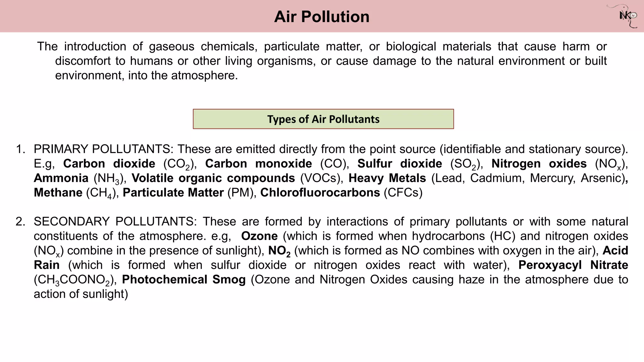 The introduction of gaseous chemicals, particulate matter, or biological materials that cause harm or
discomfort to humans or other living organisms, or cause damage to the natural environment or built
environment, into the atmosphere.
Air Pollution
Types of Air Pollutants
1. PRIMARY POLLUTANTS: These are emitted directly from the point source (identifiable and stationary source).
E.g, Carbon dioxide (CO2), Carbon monoxide (CO), Sulfur dioxide (SO2), Nitrogen oxides (NOx),
Ammonia (NH3), Volatile organic compounds (VOCs), Heavy Metals (Lead, Cadmium, Mercury, Arsenic),
Methane (CH4), Particulate Matter (PM), Chlorofluorocarbons (CFCs)
2. SECONDARY POLLUTANTS: These are formed by interactions of primary pollutants or with some natural
constituents of the atmosphere. e.g, Ozone (which is formed when hydrocarbons (HC) and nitrogen oxides
(NOx) combine in the presence of sunlight), NO2 (which is formed as NO combines with oxygen in the air), Acid
Rain (which is formed when sulfur dioxide or nitrogen oxides react with water), Peroxyacyl Nitrate
(CH3COONO2), Photochemical Smog (Ozone and Nitrogen Oxides causing haze in the atmosphere due to
action of sunlight)
 