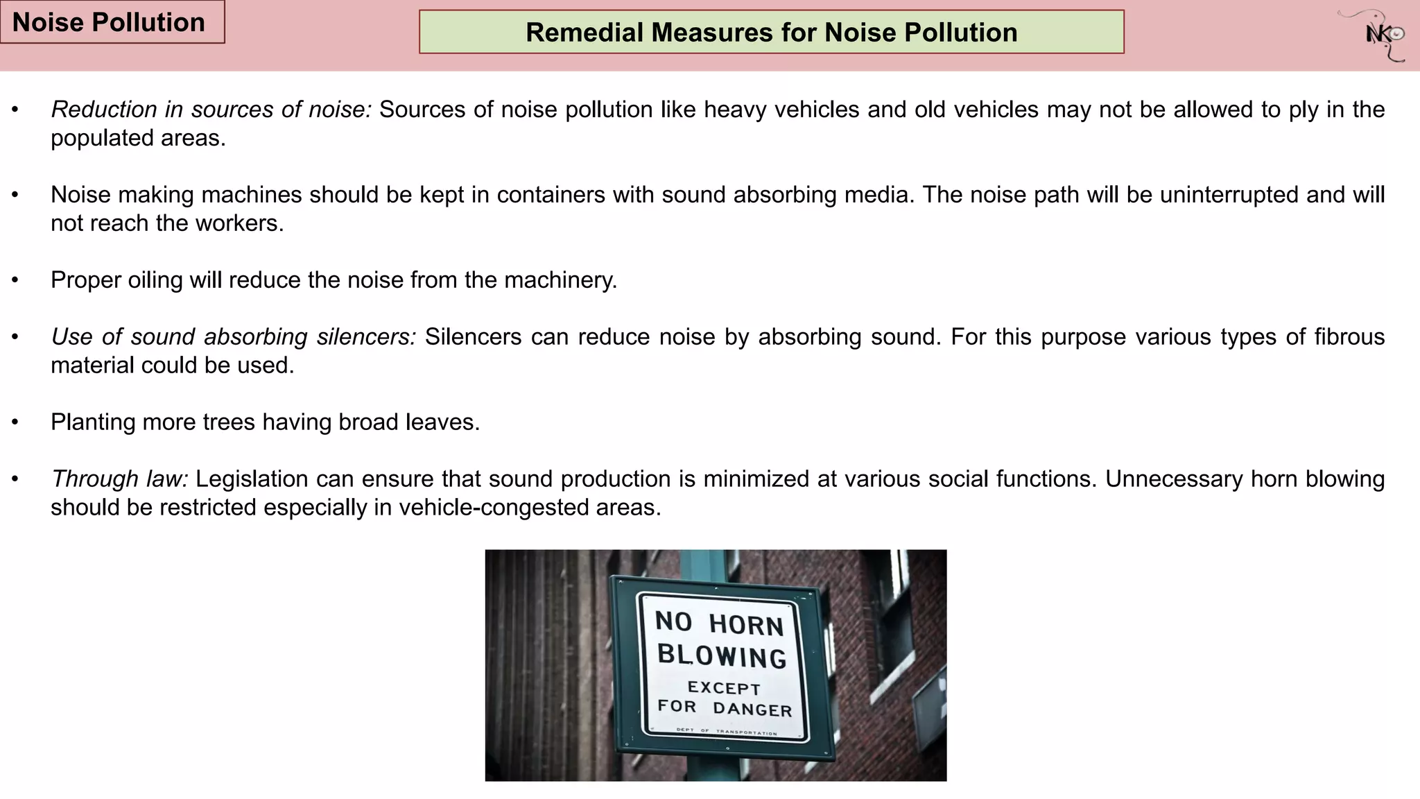 Remedial Measures for Noise Pollution
Noise Pollution
• Reduction in sources of noise: Sources of noise pollution like heavy vehicles and old vehicles may not be allowed to ply in the
populated areas.
• Noise making machines should be kept in containers with sound absorbing media. The noise path will be uninterrupted and will
not reach the workers.
• Proper oiling will reduce the noise from the machinery.
• Use of sound absorbing silencers: Silencers can reduce noise by absorbing sound. For this purpose various types of fibrous
material could be used.
• Planting more trees having broad leaves.
• Through law: Legislation can ensure that sound production is minimized at various social functions. Unnecessary horn blowing
should be restricted especially in vehicle-congested areas.
 