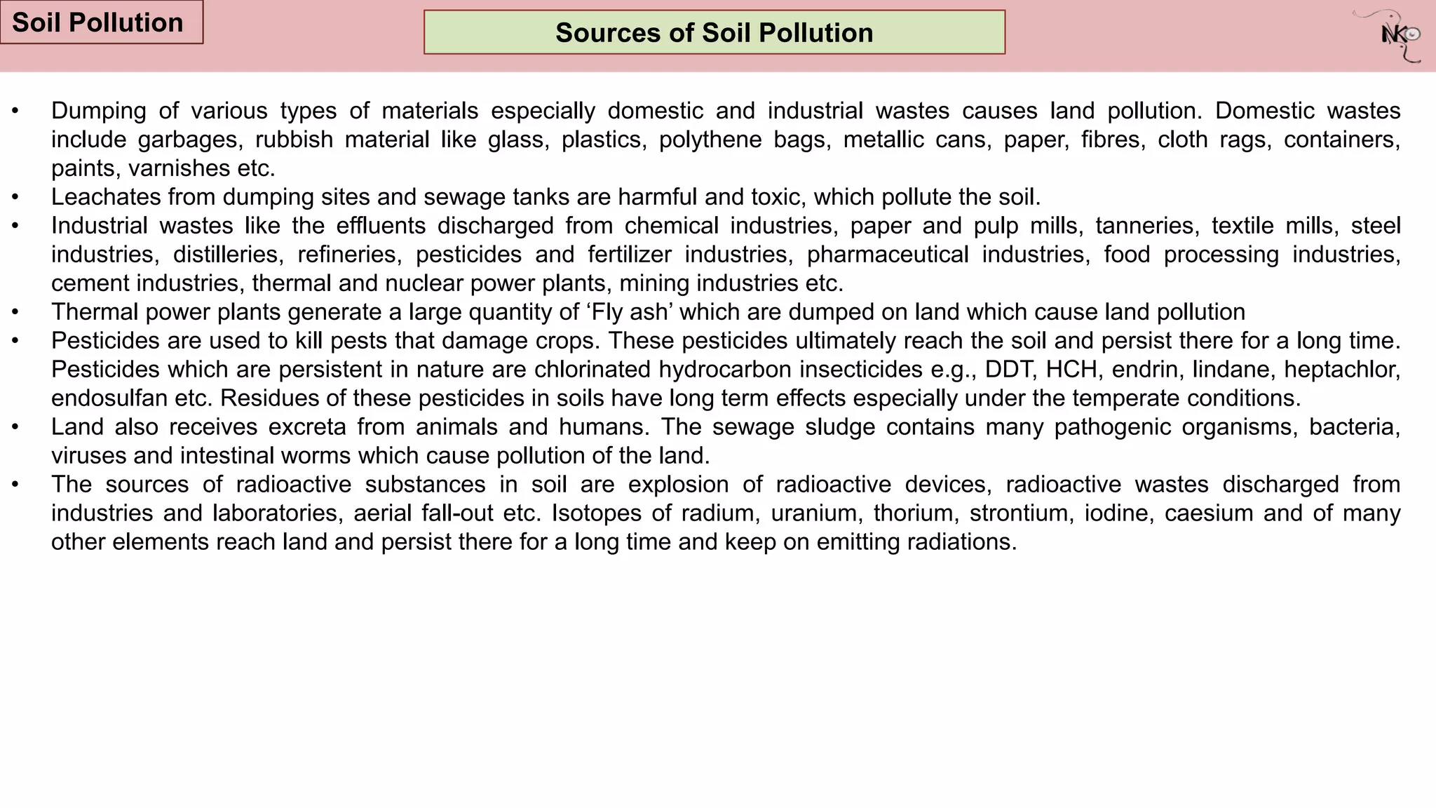Sources of Soil Pollution
Soil Pollution
• Dumping of various types of materials especially domestic and industrial wastes causes land pollution. Domestic wastes
include garbages, rubbish material like glass, plastics, polythene bags, metallic cans, paper, fibres, cloth rags, containers,
paints, varnishes etc.
• Leachates from dumping sites and sewage tanks are harmful and toxic, which pollute the soil.
• Industrial wastes like the effluents discharged from chemical industries, paper and pulp mills, tanneries, textile mills, steel
industries, distilleries, refineries, pesticides and fertilizer industries, pharmaceutical industries, food processing industries,
cement industries, thermal and nuclear power plants, mining industries etc.
• Thermal power plants generate a large quantity of „Fly ash‟ which are dumped on land which cause land pollution
• Pesticides are used to kill pests that damage crops. These pesticides ultimately reach the soil and persist there for a long time.
Pesticides which are persistent in nature are chlorinated hydrocarbon insecticides e.g., DDT, HCH, endrin, lindane, heptachlor,
endosulfan etc. Residues of these pesticides in soils have long term effects especially under the temperate conditions.
• Land also receives excreta from animals and humans. The sewage sludge contains many pathogenic organisms, bacteria,
viruses and intestinal worms which cause pollution of the land.
• The sources of radioactive substances in soil are explosion of radioactive devices, radioactive wastes discharged from
industries and laboratories, aerial fall-out etc. Isotopes of radium, uranium, thorium, strontium, iodine, caesium and of many
other elements reach land and persist there for a long time and keep on emitting radiations.
 